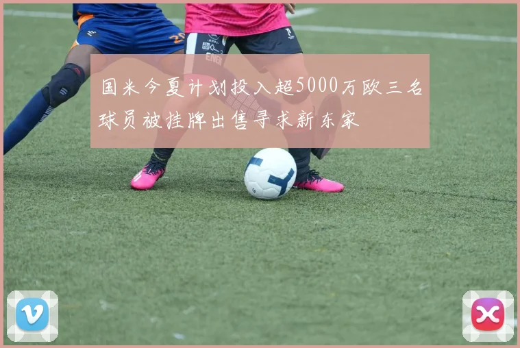 国米今夏计划投入超5000万欧三名球员被挂牌出售寻求新东家