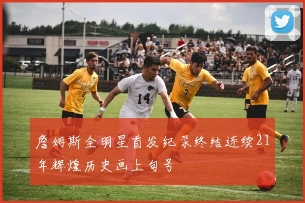 詹姆斯全明星首发纪录终结连续21年辉煌历史画上句号