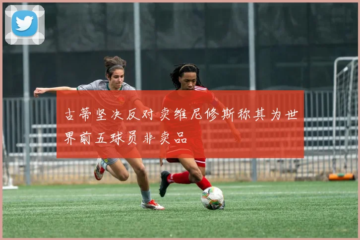 古蒂坚决反对卖维尼修斯称其为世界前五球员非卖品