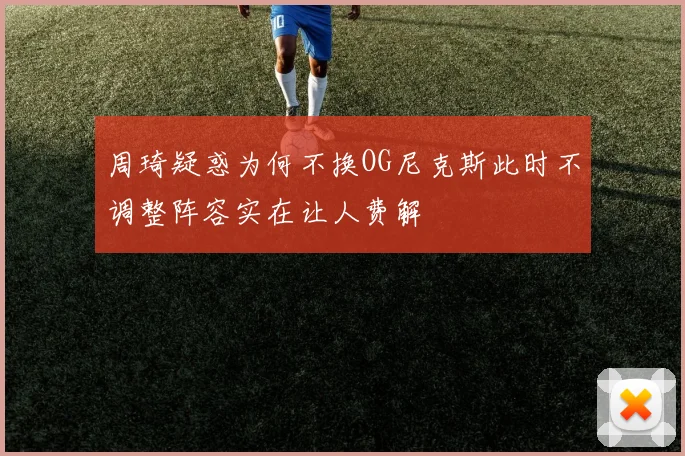 周琦疑惑为何不换OG尼克斯此时不调整阵容实在让人费解