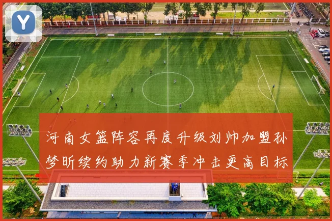 河南女篮阵容再度升级刘帅加盟孙梦昕续约助力新赛季冲击更高目标
