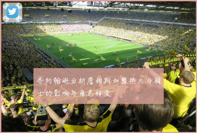 乔约翰逊分析詹姆斯加盟热火与骑士的影响与角色转变