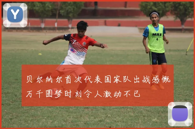 贝尔纳尔首次代表国家队出战感慨万千圆梦时刻令人激动不已