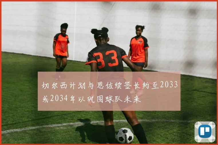 切尔西计划与恩佐续签长约至2033或2034年以巩固球队未来
