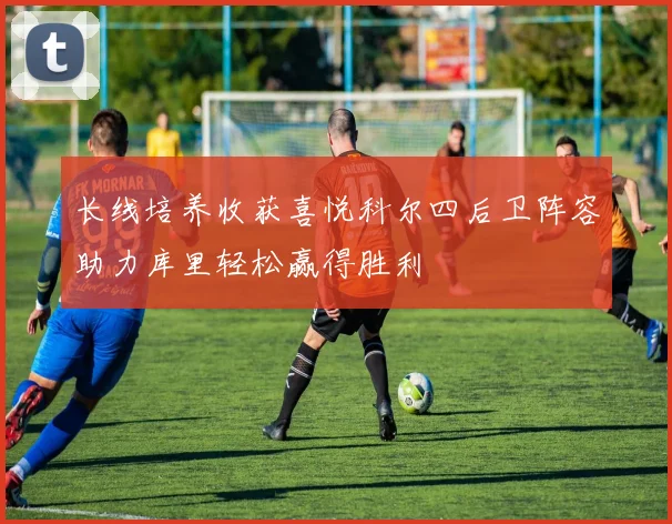 长线培养收获喜悦科尔四后卫阵容助力库里轻松赢得胜利