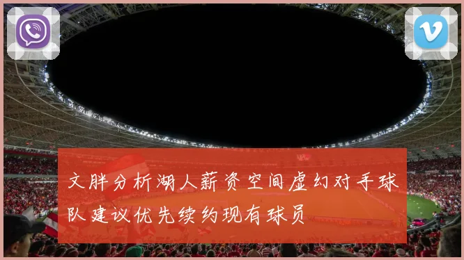 文胖分析湖人薪资空间虚幻对手球队建议优先续约现有球员