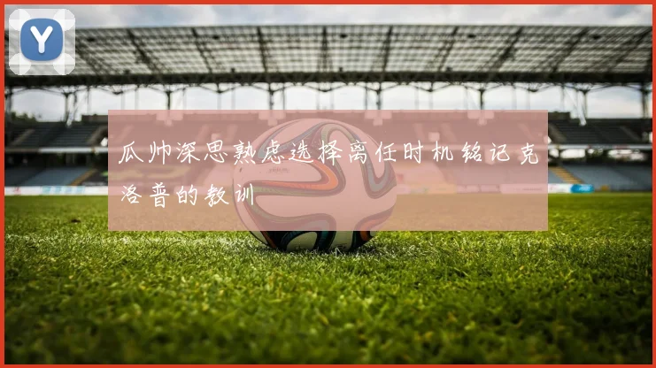 瓜帅深思熟虑选择离任时机铭记克洛普的教训