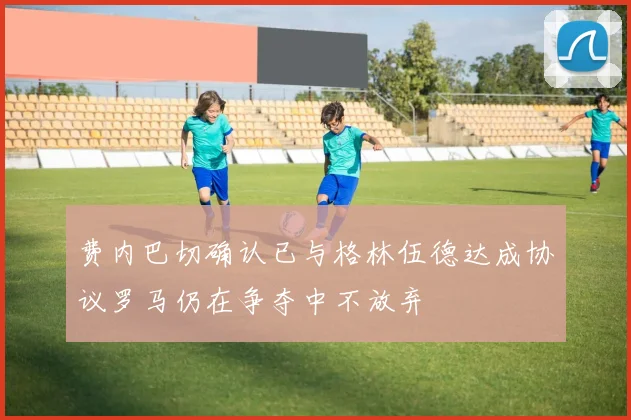 费内巴切确认已与格林伍德达成协议罗马仍在争夺中不放弃