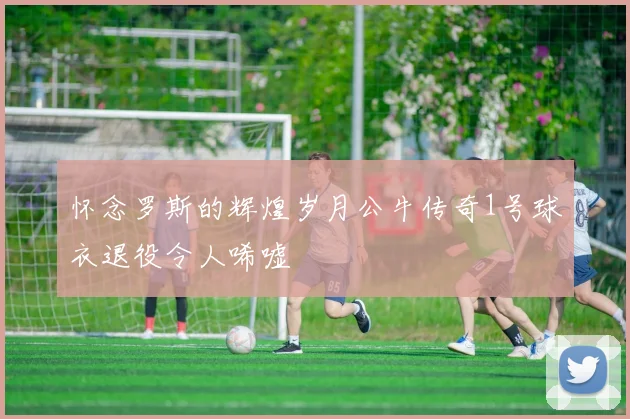 怀念罗斯的辉煌岁月公牛传奇1号球衣退役令人唏嘘