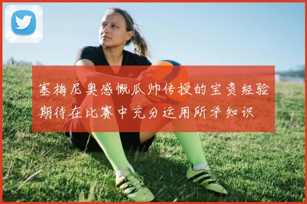塞梅尼奥感慨瓜帅传授的宝贵经验期待在比赛中充分运用所学知识
