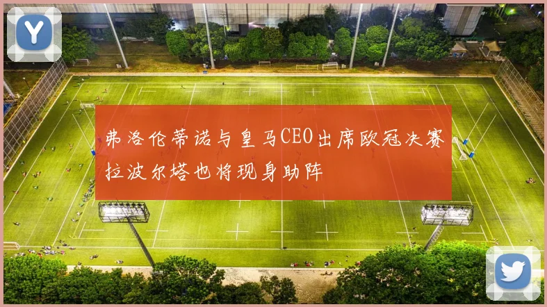 弗洛伦蒂诺与皇马CEO出席欧冠决赛拉波尔塔也将现身助阵