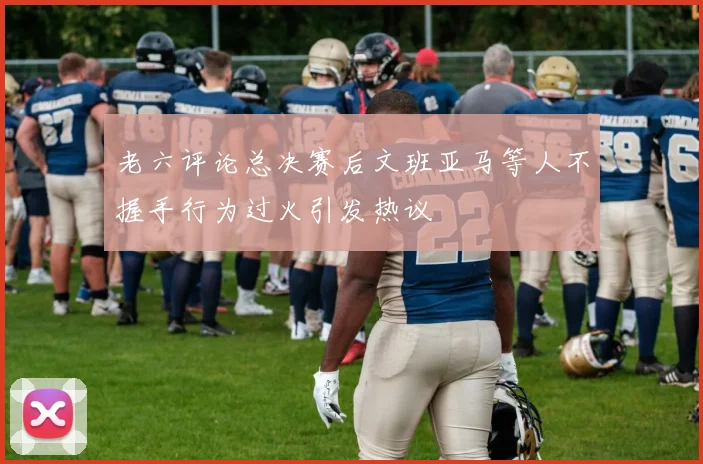 老六评论总决赛后文班亚马等人不握手行为过火引发热议