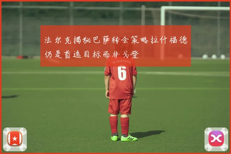 法尔克揭秘巴萨转会策略拉什福德仍是首选目标而非戈登