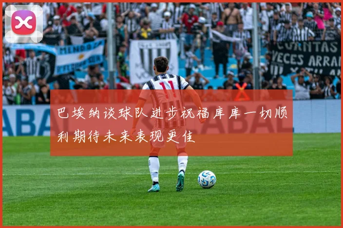 巴埃纳谈球队进步祝福库库一切顺利期待未来表现更佳