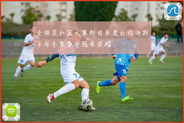 全明星扣篮大赛即将来袭杜伦海斯卡布齐聚争夺冠军荣耀