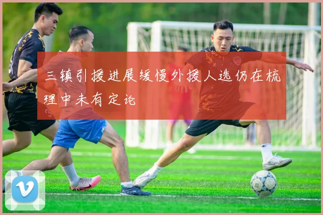 三镇引援进展缓慢外援人选仍在梳理中未有定论