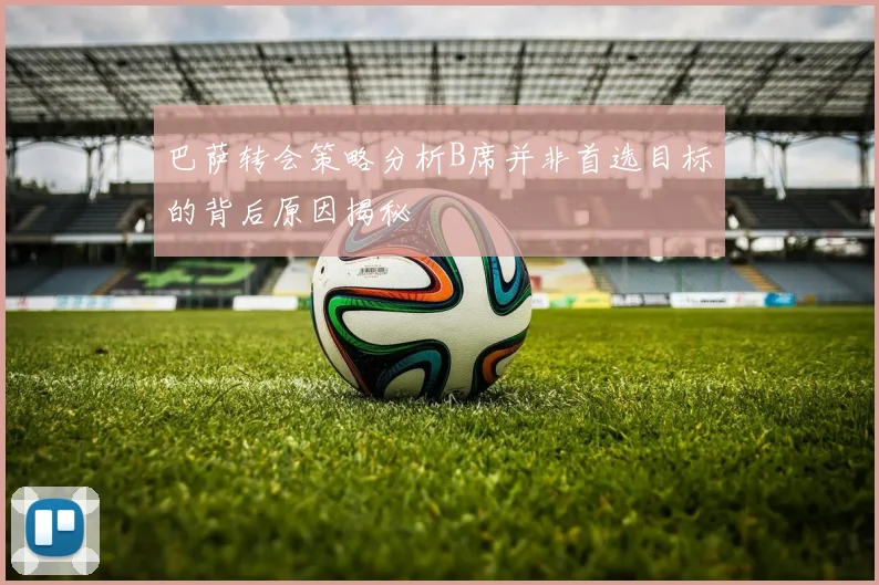 巴萨转会策略分析B席并非首选目标的背后原因揭秘